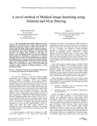 A novel method of Medical image denoising using
bilateral and NLm filtering.omnamasivay
aper subtitle)
Mahesh Mohan M R
M.Tech student
Govt Engineering College Trichur
Kerala,India
mr11mahesh@gmail.com
Sheeba V S
Professor : Electronics and Communication Dept
Govt Engineering College Trichur
Kerala,India
sheebavs@gmail.com
Abstract— One of the bottleneck in medical imaging is due to low
Signal-to-Noise Ratio(SNR) which requires long and repeated
acquisition of the same subject to reduce noise and blur. To
obtain a high SNR image without lengthy repeated scans, post-
processing of data such as denoising plays a critical role. Bilateral
and Non-Local means (NLm) filtering are commonly used
procedures for medical image denoising. In this paper we
propose a new thresholding scheme to wavelet and contourlet
based denoising by introducing a scaling factor to universal
threshold. Also we propose the aforementioned novel contourlet
thresholding scheme as a pre-processing step on bilateral filtering
and NLm denoising. Simulation results show that the proposed
single entity comprising the novel preprocessing step and
bilateral or NLm denoising is superior in terms of PSNR and
perceptual quality compared to Bilateral filtering or NLm
denoising used alone.
Keywords—Denoising,Contourlet transform,Bilateral filtering,Non
Local means denoisng,wavelet transform,visushrink.
I. INTRODUCTION (HEADING 1)
The rapid development of advanced medical imaging
technologies such as Magnetic Resonance Imaging(MRI),
Positron Emitted Tomography (PET) and Computer
Tomography (CT) have provided us an unprecedented way to
diagnose illness in-vivo and non-invasively. Some of the most
advanced techniques based on this imaging modality remain in
the research stage but never reach routine clinical usage. One
of the bottlenecks is due to low Signal-to-Noise Ratio (SNR)
which requires long and repeated acquisition of the same
subject to reduce noise and blur. For example, a high SNR
Diffusion Tensor Imaging (DTI) dataset requires an hour of
data Acquisition[1]. A high SNR of High-Angular-Resolution
Diffusion Imaging (HARDI) data can take 13 hours [2]. To
recover high SNR image from noisy and blurry image without
lengthy repeated scans, post-processing of data plays a critical
role in two aspects: (1) automatic denoising and deblurring
algorithms can restore the data computationally to achieve a
quality that might take much longer otherwise. (2)
computational object segmentation techniques can perform
intelligent extraction of data directly and automatically from
noisy observations.
In medical imaging we often face a relatively low SNR
with good contrast, or a low contrast with good SNR.
Fortunately the human visual system is highly effective in
recognizing structures even in the presence of a considerable
amount of noise. But if the SNR is too small or the contrast is
too low it becomes very difficult to detect anatomical
structures. A definition of overall image quality includes
physical and perceptual criteria. Furthermore, it largely
depends on specific diagnostic tasks. In some cases a high
spatial resolution and a high contrast are required, whereas in
other cases more perceptual criteria may be favoured. For a
visual analysis of medical images, the clarity of details which
mainly comprises edge information and the object visibility are
important.
Noise mostly occurs in medical images are Additive White
Gaussian noise (AWGN), salt and pepper noise[3], speckle
noise[4][5][6] etc. There are two basic approaches to image
denoising, spatial filtering methods and transform domain
filtering methods. The filtering does not respect region
boundaries or small structures, and the resulting images appear
blurry and diffused. Many researchers have used spatial as
well as transform domain filtering in medical imaging[7-10]
When developing a filtering method for medical image
data, image degradation by blurring or artifacts resulting from a
filtering scheme is not acceptable. The following two criteria
should ideally be fulfilled:
• Minimize information loss by preserving object
boundaries and detailed structures.
• Efficiently remove noise in regions of homogeneous
physical properties.
Recent developments based on bilateral filtering [11]
overcome the major drawbacks of conventional spatial
filtering, and significantly improve image quality while
satisfying the main criteria 1 stated above. Bilateral filtering is
one of the examples of non-linear non-iterative filtering. It
combines domain and range filters simultaneously. It preserves
edge information while denoising. Many medical image
denoisng algorithm have been proposed using bilateral
filtering[6,7]. However it does not give satisfactory results
since real gray levels are polluted seriously and the range filter
cannot work properly. This would lead to bring side effect to
the denoising results like a polishing look to denoised image.
For example, image’s tissue regions or brain’s grooves may be
2013 Third International Conference on Advances in Computing and Communications
978-0-7695-5033-6/13 $26.00 © 2013 IEEE
DOI 10.1109/ICACC.2013.101
186
2013 Third International Conference on Advances in Computing and Communications
978-0-7695-5033-6/13 $26.00 © 2013 IEEE
DOI 10.1109/ICACC.2013.101
186
 