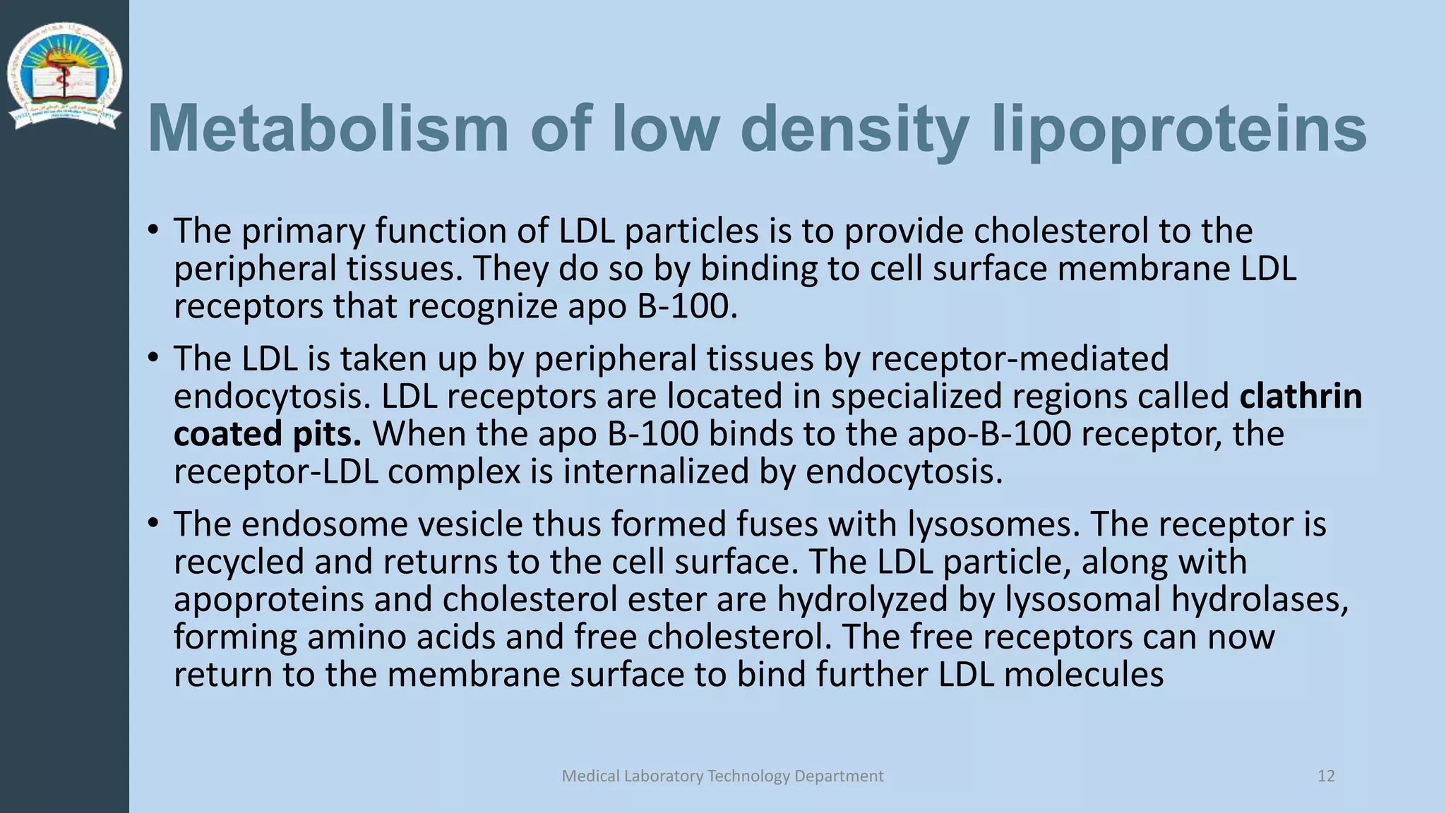 Metabolism of low density lipoproteins
• The primary function of LDL particles is to provide cholesterol to the
peripheral tissues. They do so by binding to cell surface membrane LDL
receptors that recognize apo B-100.
• The LDL is taken up by peripheral tissues by receptor-mediated
endocytosis. LDL receptors are located in specialized regions called clathrin
coated pits. When the apo B-100 binds to the apo-B-100 receptor, the
receptor-LDL complex is internalized by endocytosis.
• The endosome vesicle thus formed fuses with lysosomes. The receptor is
recycled and returns to the cell surface. The LDL particle, along with
apoproteins and cholesterol ester are hydrolyzed by lysosomal hydrolases,
forming amino acids and free cholesterol. The free receptors can now
return to the membrane surface to bind further LDL molecules
Medical Laboratory Technology Department 12
 