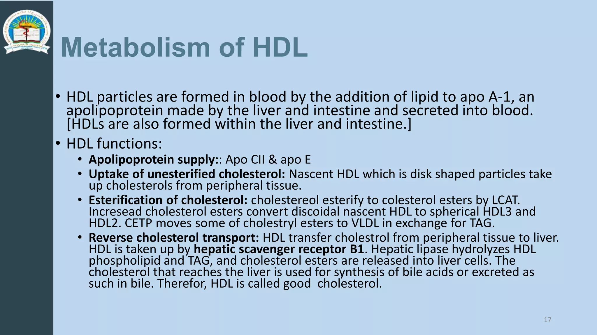 Metabolism of HDL
• HDL particles are formed in blood by the addition of lipid to apo A-1, an
apolipoprotein made by the liver and intestine and secreted into blood.
[HDLs are also formed within the liver and intestine.]
• HDL functions:
• Apolipoprotein supply:: Apo CII & apo E
• Uptake of unesterified cholesterol: Nascent HDL which is disk shaped particles take
up cholesterols from peripheral tissue.
• Esterification of cholesterol: cholestereol esterify to colesterol esters by LCAT.
Incresead cholesterol esters convert discoidal nascent HDL to spherical HDL3 and
HDL2. CETP moves some of cholestryl esters to VLDL in exchange for TAG.
• Reverse cholesterol transport: HDL transfer cholestrol from peripheral tissue to liver.
HDL is taken up by hepatic scavenger receptor B1. Hepatic lipase hydrolyzes HDL
phospholipid and TAG, and cholesterol esters are released into liver cells. The
cholesterol that reaches the liver is used for synthesis of bile acids or excreted as
such in bile. Therefor, HDL is called good cholesterol.
17
 