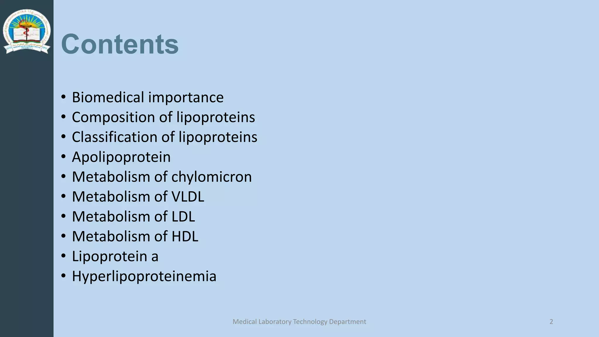 Contents
• Biomedical importance
• Composition of lipoproteins
• Classification of lipoproteins
• Apolipoprotein
• Metabolism of chylomicron
• Metabolism of VLDL
• Metabolism of LDL
• Metabolism of HDL
• Lipoprotein a
• Hyperlipoproteinemia
Medical Laboratory Technology Department 2
 