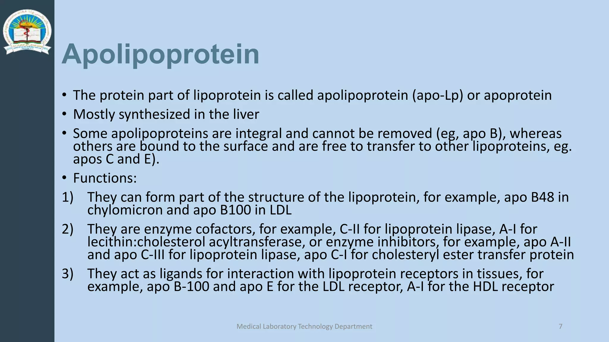 Apolipoprotein
• The protein part of lipoprotein is called apolipoprotein (apo-Lp) or apoprotein
• Mostly synthesized in the liver
• Some apolipoproteins are integral and cannot be removed (eg, apo B), whereas
others are bound to the surface and are free to transfer to other lipoproteins, eg.
apos C and E).
• Functions:
1) They can form part of the structure of the lipoprotein, for example, apo B48 in
chylomicron and apo B100 in LDL
2) They are enzyme cofactors, for example, C-II for lipoprotein lipase, A-I for
lecithin:cholesterol acyltransferase, or enzyme inhibitors, for example, apo A-II
and apo C-III for lipoprotein lipase, apo C-I for cholesteryl ester transfer protein
3) They act as ligands for interaction with lipoprotein receptors in tissues, for
example, apo B-100 and apo E for the LDL receptor, A-I for the HDL receptor
Medical Laboratory Technology Department 7
 