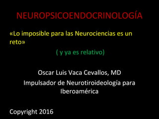 NEUROPSICOENDOCRINOLOGÍANEUROPSICOENDOCRINOLOGÍA
«Lo imposible para las Neurociencias es un
reto»
( y ya es relativo)
Oscar Luis Vaca Cevallos, MD
Impulsador de Neurotiroideología para
Iberoamérica
Copyright 2016
 