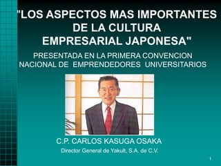 "LOS ASPECTOS MAS IMPORTANTES
         DE LA CULTURA
    EMPRESARIAL JAPONESA"
   PRESENTADA EN LA PRIMERA CONVENCION
NACIONAL DE EMPRENDEDORES UNIVERSITARIOS




       C.P. CARLOS KASUGA OSAKA
        Director General de Yakult, S.A. de C.V.
                                                   1
 