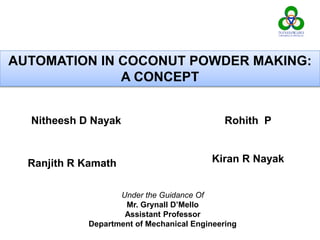 AUTOMATION IN COCONUT POWDER MAKING:
A CONCEPT
Kiran R Nayak
Nitheesh D Nayak Rohith P
Ranjith R Kamath
Under the Guidance Of
Mr. Grynall D’Mello
Assistant Professor
Department of Mechanical Engineering
 