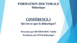 FORMATION DOCTORALE
Didactique
CONFÉRENCE 1
Qu’est-ce que la didactique?
Présentée par BENHOUHOU Nabila
Présidente du CPNM Didactique
 