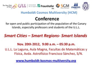 Humboldt Cosmos Multiversity (HCM)
                       Conference
for open and public participation of the population of the Canary
     Islands, especially professors and students of the U.L.L.

Smart Cities – Smart Regions- Smart Islands
         Nov. 20th 2012, 9:00 a.m. – 05:30 p.m.
U.L.L. La Laguna, Aula Magna, Facultas de Matemáticas y
       Física, Avda. Astrofísico Francisco Sánchez, S/N.
        www.humboldt-kosmos-multiversity.org
 