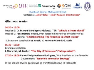 Humboldt Cosmos Multiversity (HCM)
                 Conference „Smart Cities – Smart Regions- Smart Islands“

Afternoon session
14:30 – 16:00
Impulse 1: Dr. Manuel Cendagorta-Galerza, ITER: “What is a Smart Island?”
Impulse 2: Felix Herrera Priano, PhD, Telecom Engineer @ University of La
           Laguna: "Smart planning- The Roadmap to Smart Islands”
 Subsequent panel with M. Grech, F. Herrera Priano & G. Koch
16:30 – 17:30
Grand presentation
J. Warschat, M. Bucher: “The City of Tomorrow” (“Morgenstadt”)
17:30 – 18:00 Carlos Enrique Alonso Rodriguez, Vice President of the Tenerife
               Government: “Tenerife’s Innovation Strategy”
In the sequel: Invited guests will be transferred by bus to Tacoronte
 