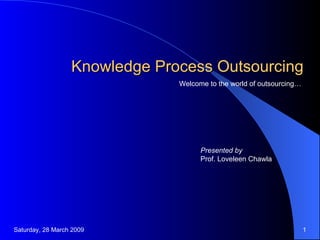 Knowledge Process Outsourcing Welcome to the world of outsourcing… Presented by Prof. Loveleen Chawla Saturday, 28 March 2009 