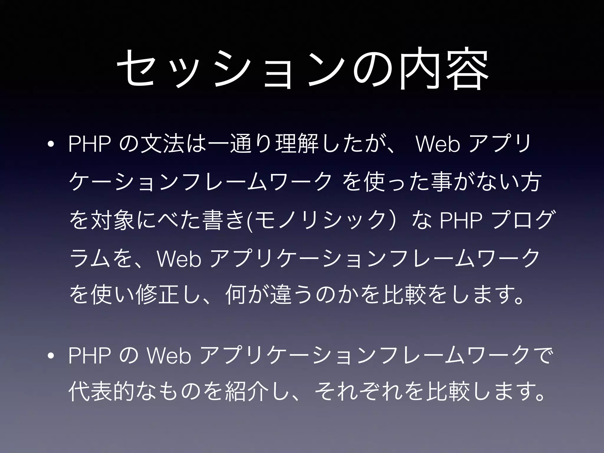 セッションの内容
• PHP の文法は一通り理解したが、 Web アプリ
ケーションフレームワーク を使った事がない方
を対象にべた書き(モノリシック）な PHP プログ
ラムを、Web アプリケーションフレームワーク
を使い修正し、何が違うのかを比較をします。
• PHP の Web アプリケーションフレームワークで
代表的なものを紹介し、それぞれを比較します。
 