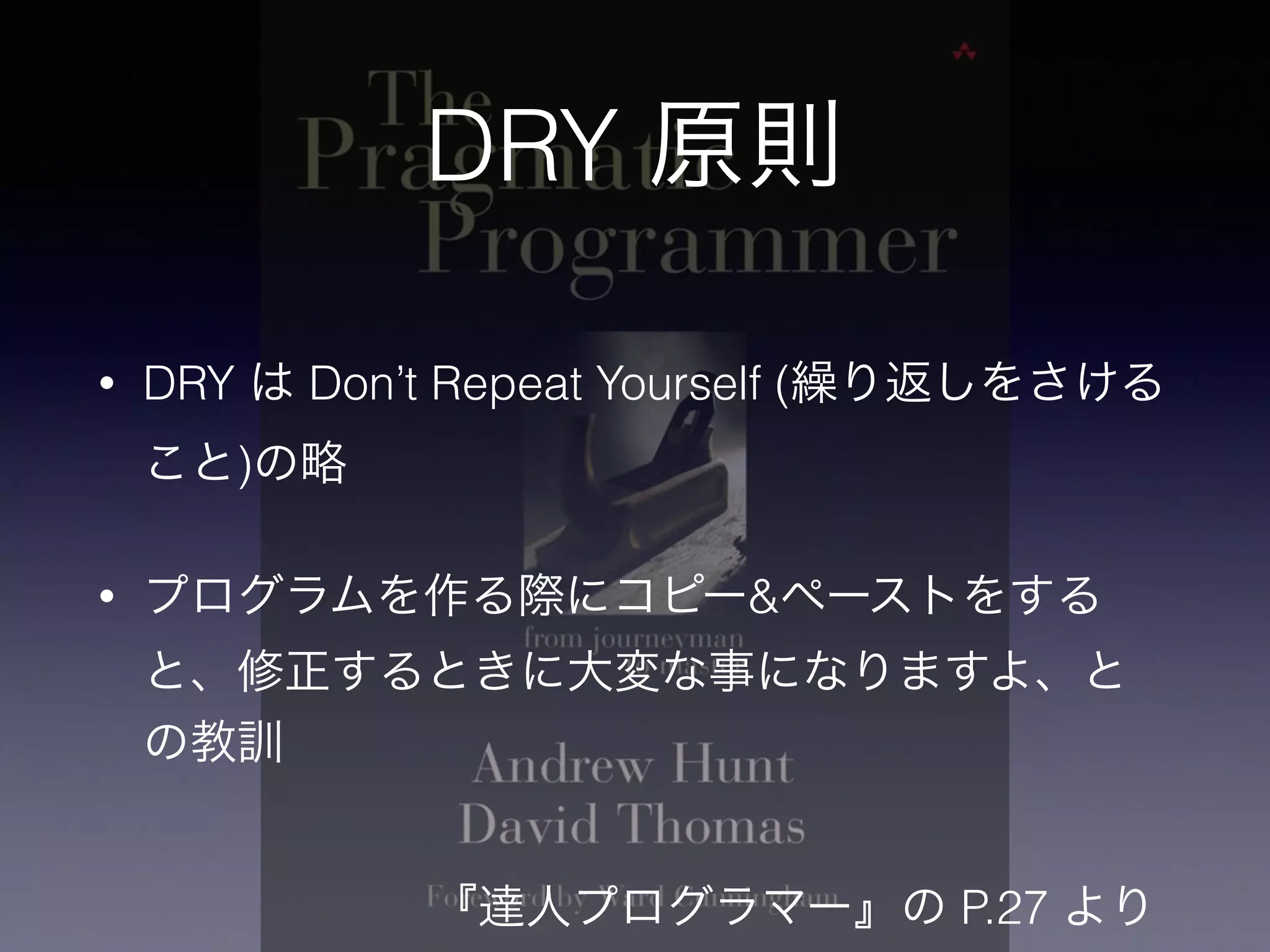 DRY 原則
• DRY は Don’t Repeat Yourself (繰り返しをさける
こと)の略
• プログラムを作る際にコピー&ペーストをする
と、修正するときに大変な事になりますよ、と
の教訓
『達人プログラマー』の P.27 より
 