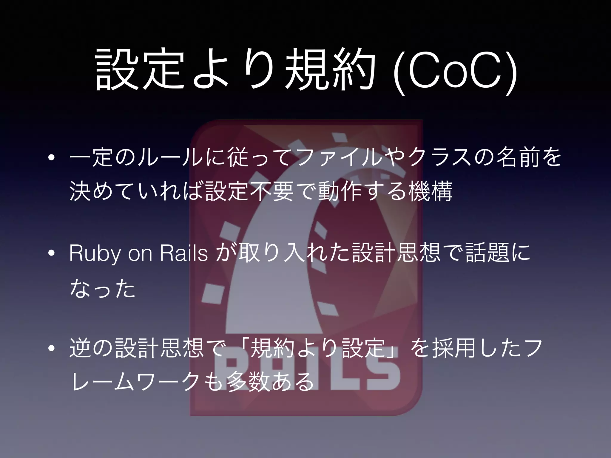 • 一定のルールに従ってファイルやクラスの名前を
決めていれば設定不要で動作する機構
• Ruby on Rails が取り入れた設計思想で話題に
なった
• 逆の設計思想で「規約より設定」を採用したフ
レームワークも多数ある
設定より規約 (CoC)
 