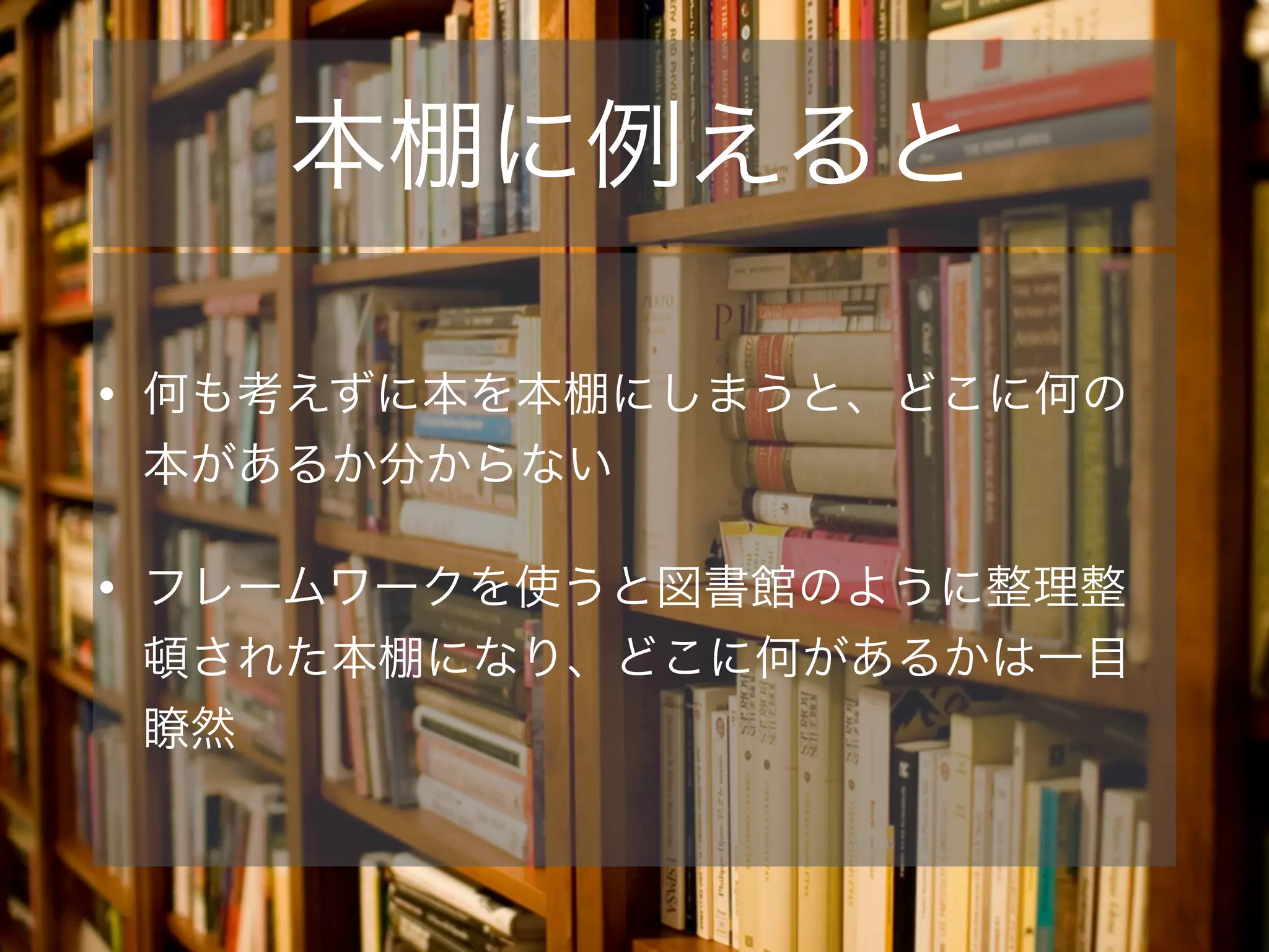 本棚に例えると
• 何も考えずに本を本棚にしまうと、どこに何の
本があるか分からない
• フレームワークを使うと図書館のように整理整
頓された本棚になり、どこに何があるかは一目
瞭然
 