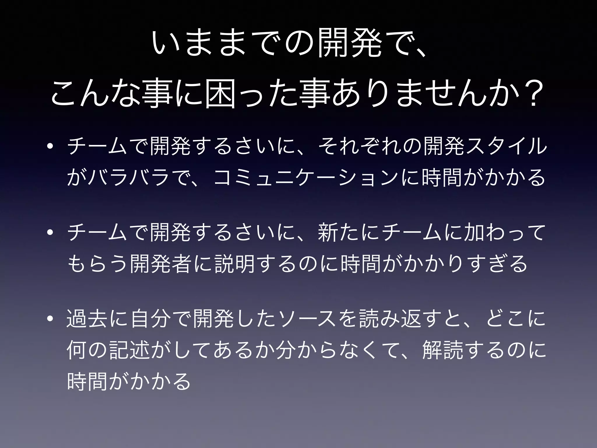 いままでの開発で、
こんな事に困った事ありませんか？
• チームで開発するさいに、それぞれの開発スタイル
がバラバラで、コミュニケーションに時間がかかる
• チームで開発するさいに、新たにチームに加わって
もらう開発者に説明するのに時間がかかりすぎる
• 過去に自分で開発したソースを読み返すと、どこに
何の記述がしてあるか分からなくて、解読するのに
時間がかかる
 
