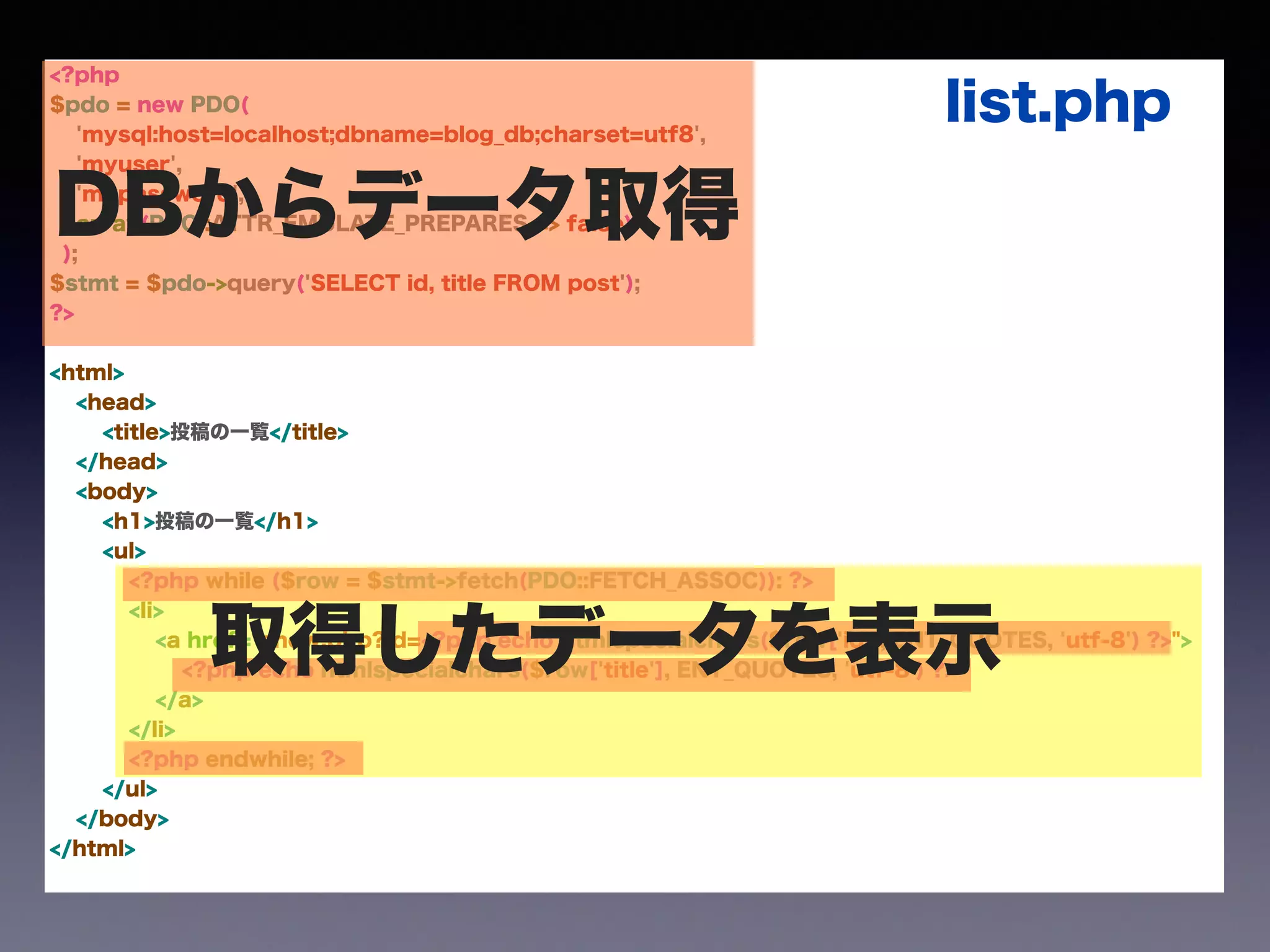 <?php
$pdo = new PDO(
'mysql:host=localhost;dbname=blog_db;charset=utf8',
'myuser',
'mypassword',
array(PDO::ATTR_EMULATE_PREPARES => false)
);
$stmt = $pdo->query('SELECT id, title FROM post');
?>
!
<html>
<head>
<title>投稿の一覧</title>
</head>
<body>
<h1>投稿の一覧</h1>
<ul>
<?php while ($row = $stmt->fetch(PDO::FETCH_ASSOC)): ?>
<li>
<a href="show.php?id=<?php echo htmlspecialchars($row['id'], ENT_QUOTES, 'utf-8') ?>">
<?php echo htmlspecialchars($row['title'], ENT_QUOTES, 'utf-8') ?>
</a>
</li>
<?php endwhile; ?>
</ul>
</body>
</html>
DBからデータ取得
取得したデータを表示
list.php
 