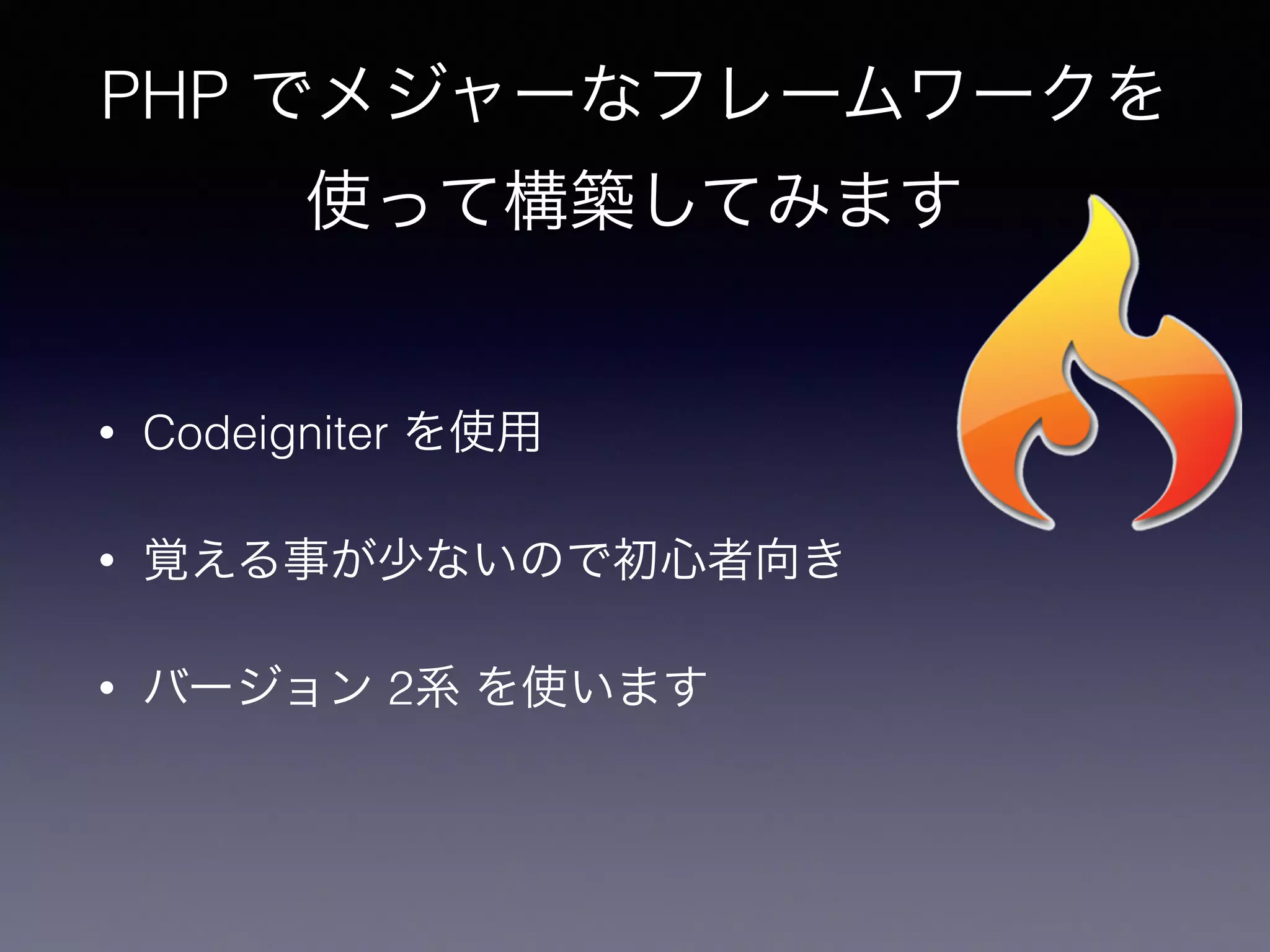PHP でメジャーなフレームワークを
使って構築してみます
• Codeigniter を使用
• 覚える事が少ないので初心者向き
• バージョン 2系 を使います
 