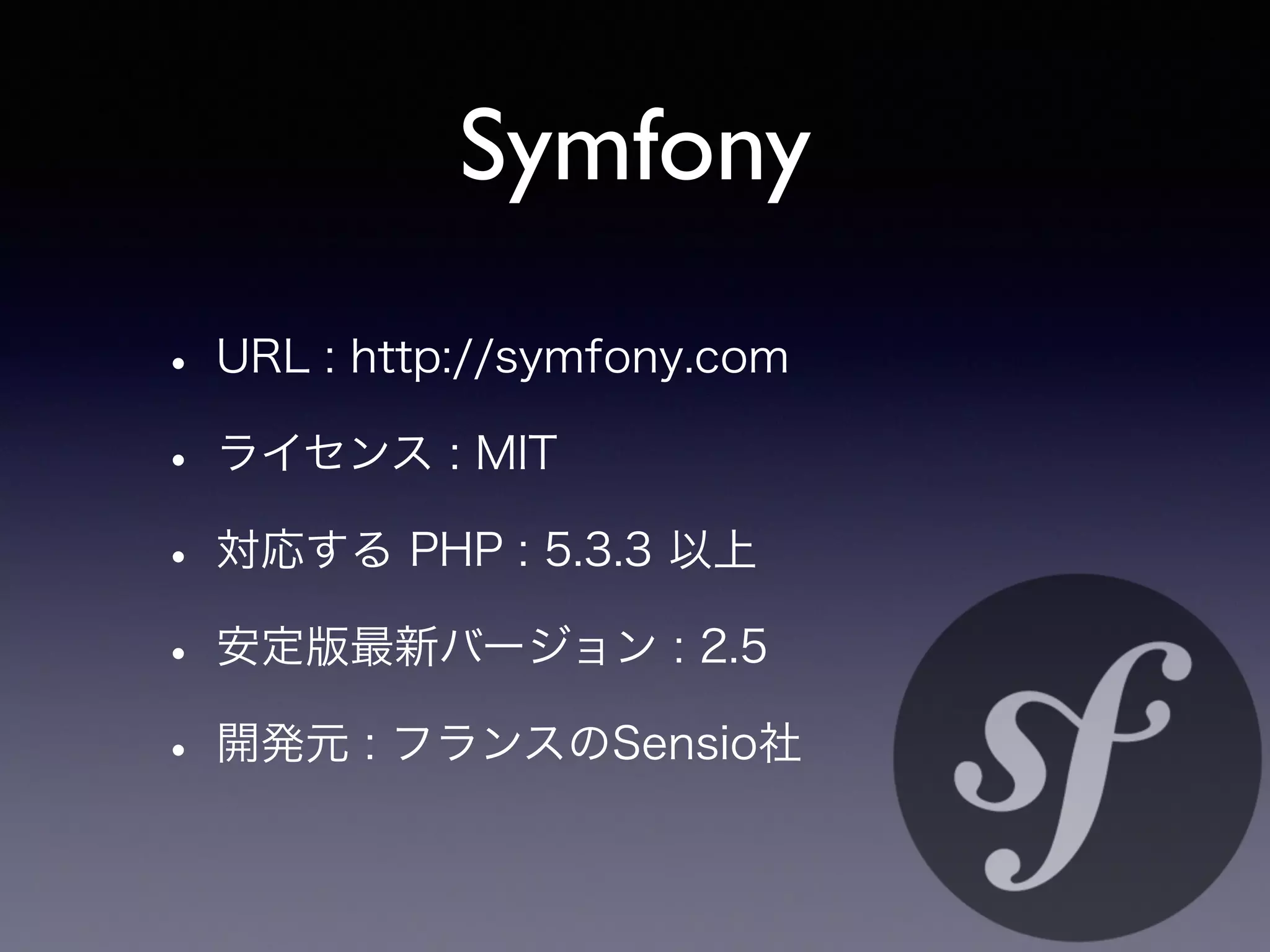 Symfony
• URL : http://symfony.com
• ライセンス : MIT
• 対応する PHP : 5.3.3 以上
• 安定版最新バージョン : 2.5
• 開発元 : フランスのSensio社
 