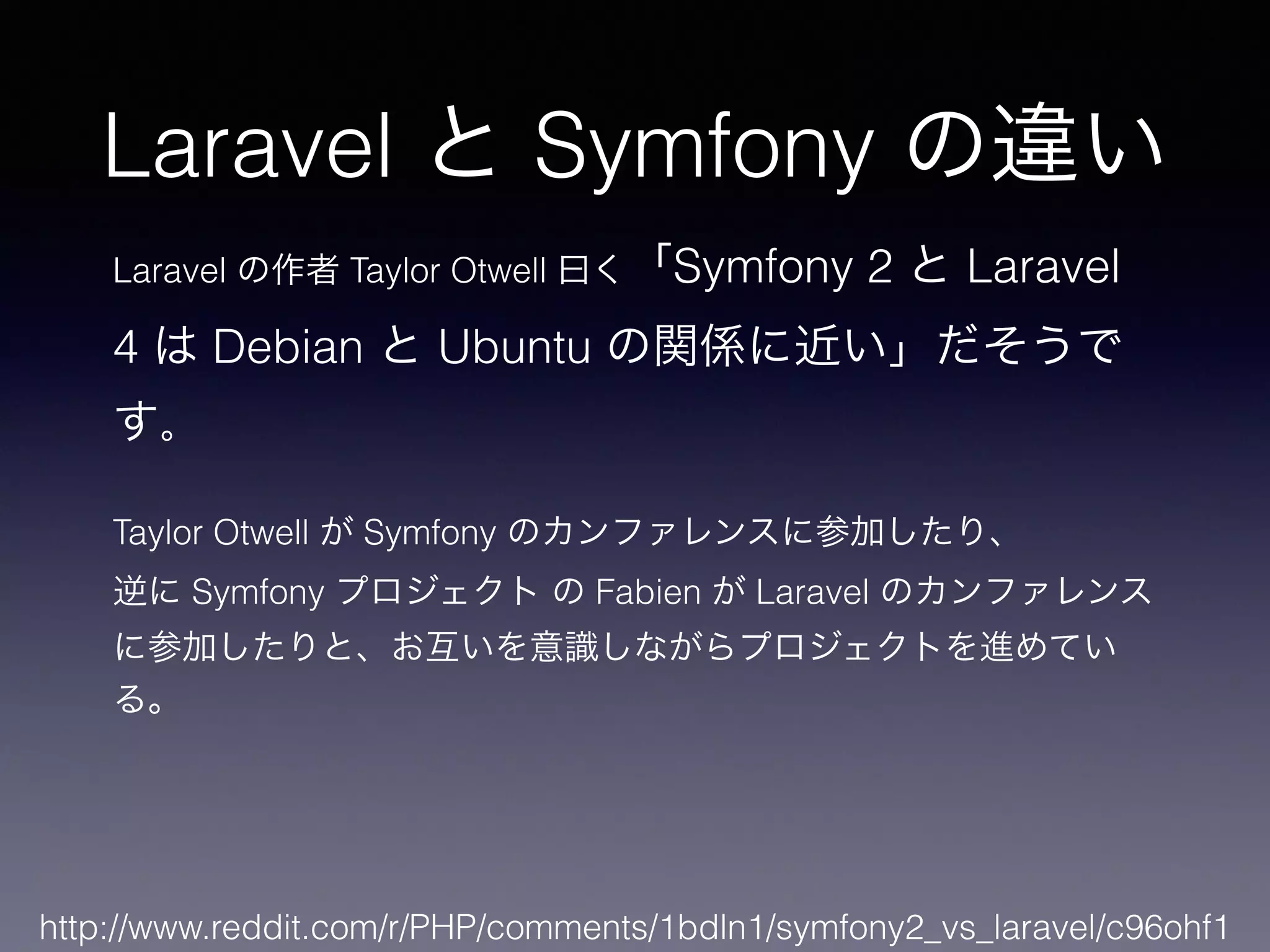 Laravel と Symfony の違い
http://www.reddit.com/r/PHP/comments/1bdln1/symfony2_vs_laravel/c96ohf1
Laravel の作者 Taylor Otwell 曰く「Symfony 2 と Laravel
4 は Debian と Ubuntu の関係に近い」だそうで
す。
!
Taylor Otwell が Symfony のカンファレンスに参加したり、
逆に Symfony プロジェクト の Fabien が Laravel のカンファレンス
に参加したりと、お互いを意識しながらプロジェクトを進めてい
る。
 