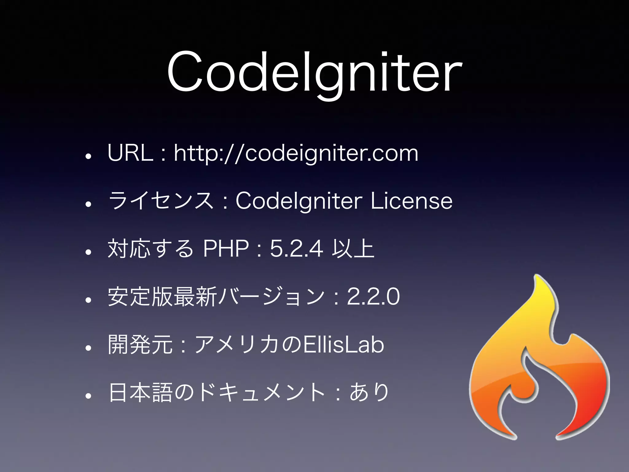 CodeIgniter
• URL : http://codeigniter.com
• ライセンス : CodeIgniter License
• 対応する PHP : 5.2.4 以上
• 安定版最新バージョン : 2.2.0
• 開発元 : アメリカのEllisLab
• 日本語のドキュメント : あり
 