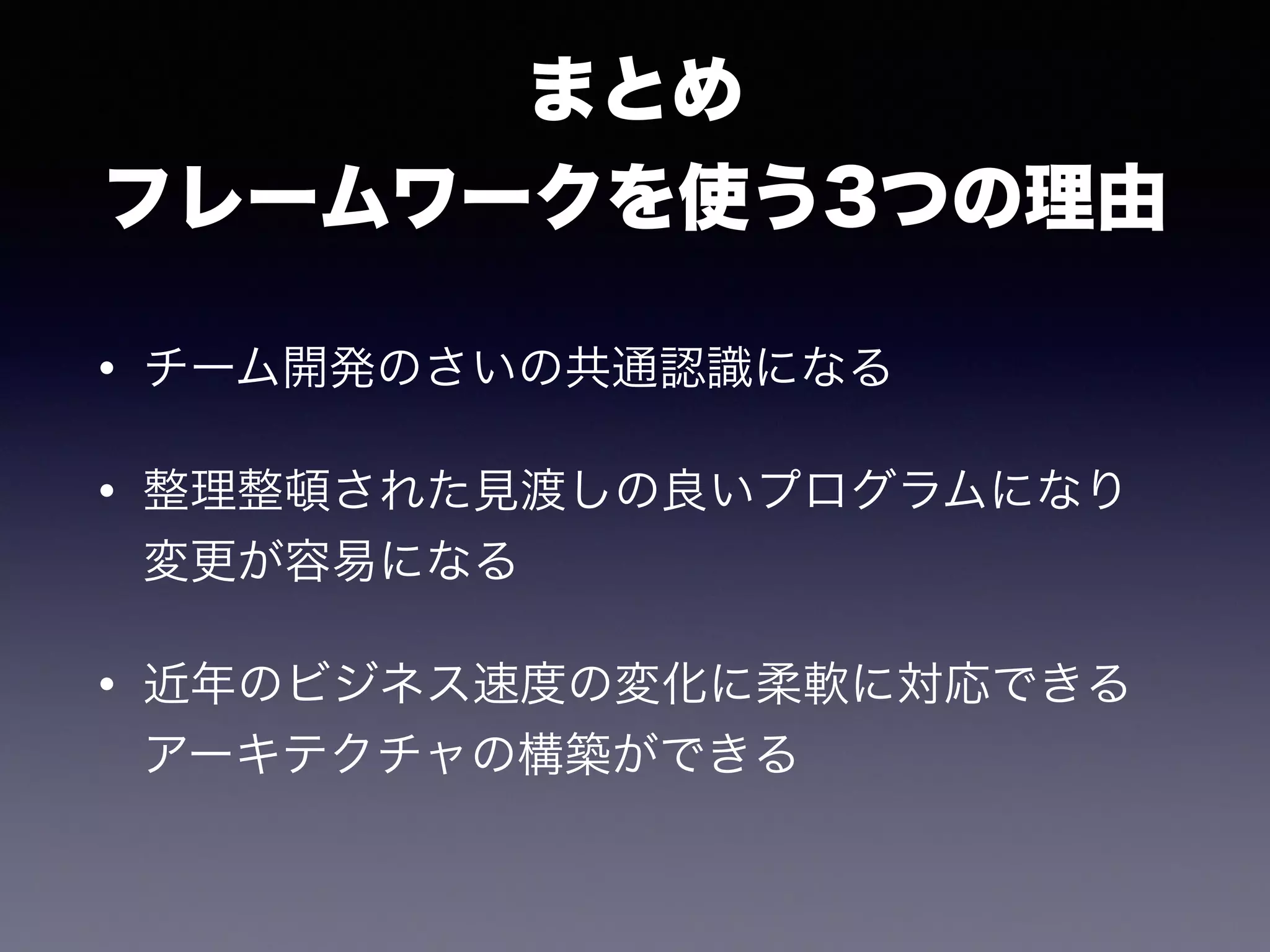 まとめ
フレームワークを使う3つの理由
• チーム開発のさいの共通認識になる
• 整理整頓された見渡しの良いプログラムになり
変更が容易になる
• 近年のビジネス速度の変化に柔軟に対応できる
アーキテクチャの構築ができる
 