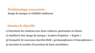 1) Entretenir les relations avec leurs visiteurs, partenaires et clients
2) Améliorer leur image de marque | Leaders d’opinion « Expert »
3) Conquérir de nouveaux marchés B2B « germanophones et francophones »
4) Accroître le nombre d’ouverture de leurs newsletters
Problématique rencontrée:
Image de marque et visibilité médiocres
Attentes & objectifs:
 
