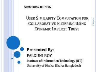 USER SIMILARITY COMPUTATION FOR
COLLABORATIVE FILTERING USING
DYNAMIC IMPLICIT TRUST
Presented By:
FALGUNI ROY
Institute of Information Technology (IIT)
University of Dhaka, Dhaka, Bangladesh
5/10/2015
1
SUBMISSION ID: 136
 
