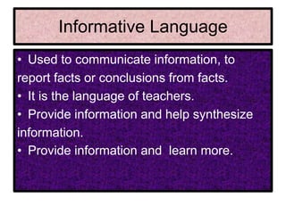 Informative Language
• Used to communicate information, to
report facts or conclusions from facts.
• It is the language of teachers.
• Provide information and help synthesize
information.
• Provide information and learn more.
 
