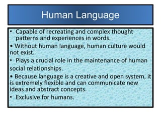 Human Language
• Capable of recreating and complex thought
patterns and experiences in words.
• Without human language, human culture would
not exist.
• Plays a crucial role in the maintenance of human
social relationships.
• Because language is a creative and open system, it
is extremely flexible and can communicate new
ideas and abstract concepts.
• Exclusive for humans.
 