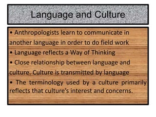 Language and Culture
• Anthropologists learn to communicate in
another language in order to do field work
• Language reflects a Way of Thinking
• Close relationship between language and
culture. Culture is transmitted by language
• The terminology used by a culture primarily
reflects that culture’s interest and concerns.
 