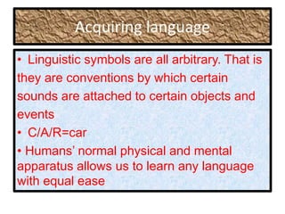 Acquiring language
• Linguistic symbols are all arbitrary. That is
they are conventions by which certain
sounds are attached to certain objects and
events
• C/A/R=car
• Humans’ normal physical and mental
apparatus allows us to learn any language
with equal ease
 