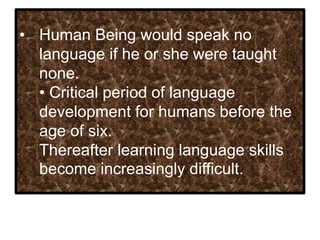 • Human Being would speak no
language if he or she were taught
none.
• Critical period of language
development for humans before the
age of six.
Thereafter learning language skills
become increasingly difficult.
 