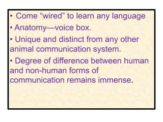 • Come “wired” to learn any language
• Anatomy—voice box.
• Unique and distinct from any other
animal communication system.
• Degree of difference between human
and non-human forms of
communication remains immense.
 