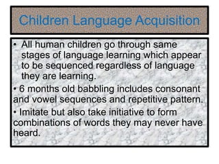 Children Language Acquisition
• All human children go through same
stages of language learning which appear
to be sequenced regardless of language
they are learning.
• 6 months old babbling includes consonant
and vowel sequences and repetitive pattern.
• Imitate but also take initiative to form
combinations of words they may never have
heard.
 