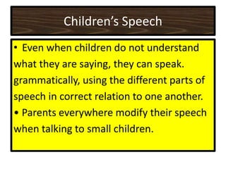 Children’s Speech
• Even when children do not understand
what they are saying, they can speak.
grammatically, using the different parts of
speech in correct relation to one another.
• Parents everywhere modify their speech
when talking to small children.
 