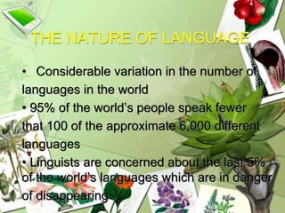 THE NATURE OF LANGUAGE
• Considerable variation in the number of
languages in the world
• 95% of the world’s people speak fewer
that 100 of the approximate 6,000 different
languages
• Linguists are concerned about the last 5%
of the world’s languages which are in danger
of disappearing
 
