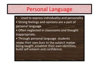 Personal Language
• Used to express individuality and personality
• Strong feelings and opinions are a part of
personal language
• Often neglected in classrooms and thought
inappropriate.
• Through personal language students
relate their own lives to the subject matter
being taught ,establish their own identities,
build self esteem and confidence.
 