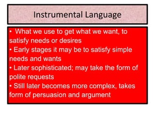 Instrumental Language
• What we use to get what we want, to
satisfy needs or desires
• Early stages it may be to satisfy simple
needs and wants
• Later sophisticated; may take the form of
polite requests
• Still later becomes more complex, takes
form of persuasion and argument
 