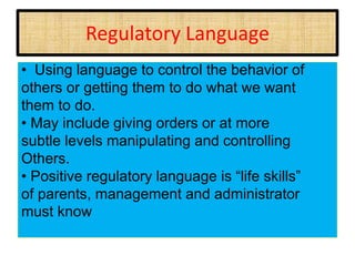Regulatory Language
• Using language to control the behavior of
others or getting them to do what we want
them to do.
• May include giving orders or at more
subtle levels manipulating and controlling
Others.
• Positive regulatory language is “life skills”
of parents, management and administrator
must know
 