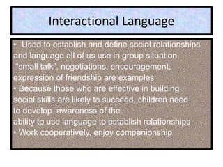 Interactional Language
• Used to establish and define social relationships
and language all of us use in group situation
“small talk”, negotiations, encouragement,
expression of friendship are examples
• Because those who are effective in building
social skills are likely to succeed, children need
to develop awareness of the
ability to use language to establish relationships
• Work cooperatively, enjoy companionship
 