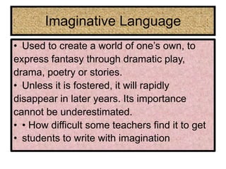 Imaginative Language
• Used to create a world of one’s own, to
express fantasy through dramatic play,
drama, poetry or stories.
• Unless it is fostered, it will rapidly
disappear in later years. Its importance
cannot be underestimated.
• • How difficult some teachers find it to get
• students to write with imagination
 