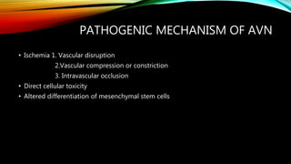PATHOGENIC MECHANISM OF AVN
• Ischemia 1. Vascular disruption
2.Vascular compression or constriction
3. Intravascular occlusion
• Direct cellular toxicity
• Altered differentiation of mesenchymal stem cells
 