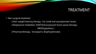 TREATMENT
• Non surgical treatment
1.Non-weight bearing therapy : For small and asymptomatic lesion
2.Biophysical modalities: ESWT(Extracorporeal shock waves therapy)
HBO(Hyperbaric )
3.Pharmacotherapy : Enoxaparin, Bisphosphonates
 