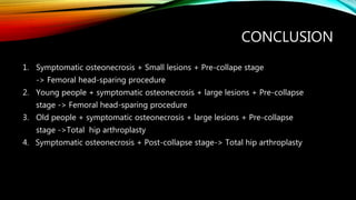 CONCLUSION
1. Symptomatic osteonecrosis + Small lesions + Pre-collape stage
-> Femoral head-sparing procedure
2. Young people + symptomatic osteonecrosis + large lesions + Pre-collapse
stage -> Femoral head-sparing procedure
3. Old people + symptomatic osteonecrosis + large lesions + Pre-collapse
stage ->Total hip arthroplasty
4. Symptomatic osteonecrosis + Post-collapse stage-> Total hip arthroplasty
 