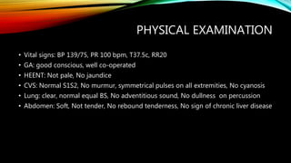 PHYSICAL EXAMINATION
• Vital signs: BP 139/75, PR 100 bpm, T37.5c, RR20
• GA: good conscious, well co-operated
• HEENT: Not pale, No jaundice
• CVS: Normal S1S2, No murmur, symmetrical pulses on all extremities, No cyanosis
• Lung: clear, normal equal BS, No adventitious sound, No dullness on percussion
• Abdomen: Soft, Not tender, No rebound tenderness, No sign of chronic liver disease
 