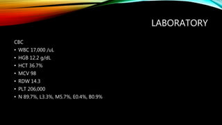 LABORATORY
CBC
• WBC 17,000 /uL
• HGB 12.2 g/dL
• HCT 36.7%
• MCV 98
• RDW 14.3
• PLT 206,000
• N 89.7%, L3.3%, M5.7%, E0.4%, B0.9%
 