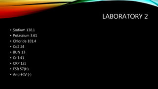 LABORATORY 2
• Sodium 138.1
• Potassium 3.61
• Chloride 101.4
• Co2 24
• BUN 13
• Cr 1.41
• CRP 125
• ESR 57(H)
• Anti-HIV (-)
 