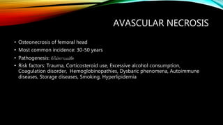 AVASCULAR NECROSIS
• Osteonecrosis of femoral head
• Most common incidence: 30-50 years
• Pathogenesis: ยังไม่ทราบแน่ชัด
• Risk factors: Trauma, Corticosteroid use, Excessive alcohol consumption,
Coagulation disorder, Hemoglobinopathies, Dysbaric phenomena, Autoimmune
diseases, Storage diseases, Smoking, Hyperlipidemia
 