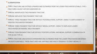• CLASSIFICATION
• TYPE I: FRACTURE LINE EXTENDS UPWARDS AND OUTWARDS FROM THE LESSER TROCHANTER (STABLE). TYPE I
FRACTURES CAN BE FURTHER SUBDIVIDED AS:
• TYPE IA: UNDISPLACED TWO-FRAGMENT FRACTURE
• TYPE IB: DISPLACED TWO-FRAGMENT FRACTURE
• TYPE IC: THREE-FRAGMENT FRACTURE WITHOUT POSTEROLATERAL SUPPORT, OWING TO DISPLACEMENT OF
GREATER TROCHANTER FRAGMENT
• TYPE ID: THREE-FRAGMENT FRACTURE WITHOUT MEDIAL SUPPORT, OWING TO DISPLACED LESSER
TROCHANTER OR FEMORAL ARCH FRAGMENT
• TYPE IE: FOUR-FRAGMENT FRACTURE WITHOUT POSTERO-LATERAL AND MEDIAL SUPPORT (COMBINATION OF
TYPE III AND TYPE IV)
• TYPE II: FRACTURE LINE EXTENDS DOWNWARDS AND OUTWARDS FROM THE LESSER TROCHANTER (REVERSED
OBLIQUITY/UNSTABLE). THESE FRACTURES ARE UNSTABLE AND HAVE A TENDENCY TO DRIFT MEDIALLY.
 