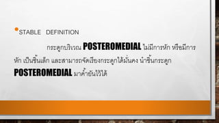 •STABLE DEFINITION
กระดูกบริเวณ POSTEROMEDIAL ไม่มีการหัก หรือมีการ
หัก เป็นชิ้นเล็ก และสามารถจัดเรียงกระดูกได้มั่นคง นาชิ้นกระดูก
POSTEROMEDIAL มาค้ายันไว้ได้
 
