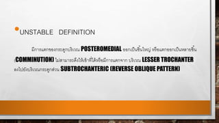 •UNSTABLE DEFINITION
มีการแตกของกระดูกบริเวณ POSTEROMEDIAL ออกเป็นชิ้นใหญ่ หรือแตกออกเป็นหลายชิ้น
(COMMINUTION) ไม่สามารถดึงให้เข้าที่ได้หรือมีการแตกจาก บริเวณ LESSER TROCHANTER
ลงไปยังบริเวณกระดูกส่วน SUBTROCHANTERIC (REVERSE OBLIQUE PATTERN)
 