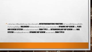 • การรักษาโดยการใช้โลหะยึดตรึงกระดูก เป็นการรักษาหลักใน INTERTROCHANTERIC FRACTURE มีเป้ าหมายเพื่อให้ ผู้ปวย่ ลุกยืนได้เร็ว
ป้ องกันกระดูกติดผิดรูป (MALUNION) ซึ่งชนิดของโลหะยึดตรึงกระดูก แบ่งออกเป็นสองชนิด คือ DYNAMIC HIP SCREW เป็น PLATE
AND SCREW SYSTEM มีความมั่นคงและเหมาะสมกับ EVAN TYPE I และ INTRAMEDULLARY HIP SCREW ซึ่งเป็น NAIL
SYSTEM มีความแข็งแรงเชิงกลมากกว่า DYNAMIC HIP SCREW และ เหมาะสมกับ EVAN TYPE II
 